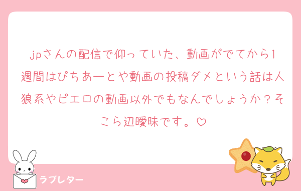 jpさんの配信で仰っていた、動画がでてから1週間はぴちあーとや動画の投稿ダメという話は人狼系やピエロの動画以外でもなんでしょうか？そこら辺曖昧です。