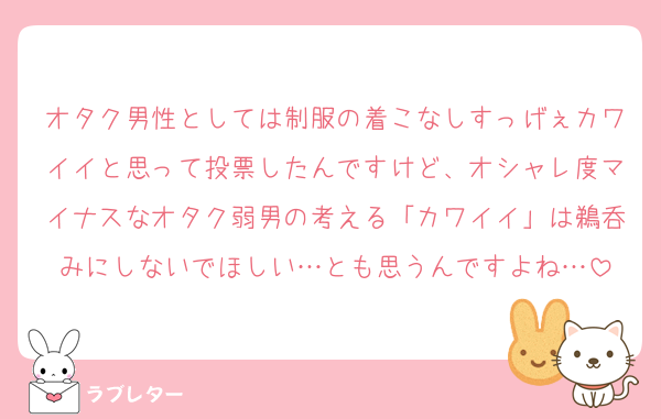 オタク男性としては制服の着こなしすっげぇカワイイと思って投票したんですけど、オシャレ度マイナスなオタク弱男の考える「カワイイ」は鵜呑みにしないでほしい…とも思うんですよね…