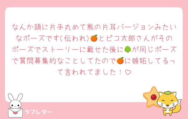 なんか頭に片手丸めて熊の片耳バージョンみたいなポーズです(伝われ)🍊とピコ太郎さんがそのポーズでストーリーに載せた後に🌳が同じポーズで質問募集的なことしてたので🍊に嫉妬してるって言われてました！