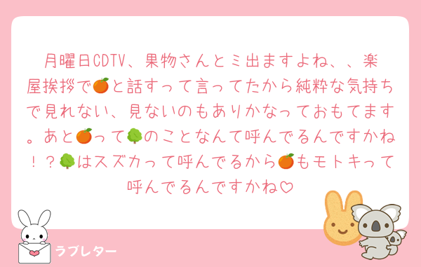 月曜日CDTV、果物さんとミ出ますよね、、楽屋挨拶で🍊と話すって言ってたから純粋な気持ちで見れない、見ないのもありかなっておもてます。あと🍊って🌳のことなんて呼んでるんですかね！？🌳はスズカって呼んでるから🍊もモトキって呼んでるんですかね