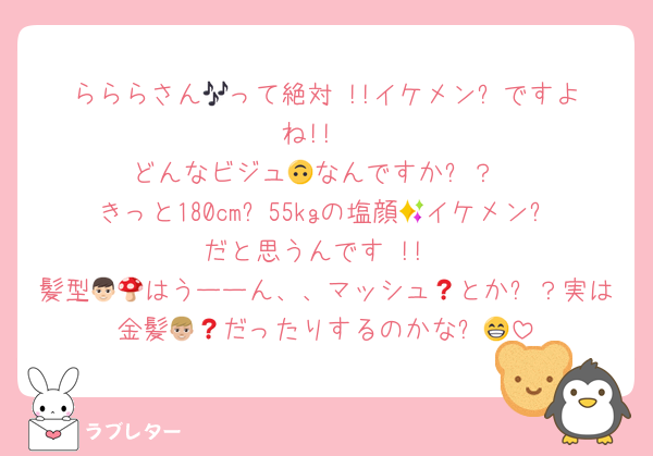 らららさん🎶って絶対‼️!!イケメン✨ですよね!!‼️
どんなビジュ🙃なんですか⁉️？
きっと180cm✨55kgの塩顔🧂イケメン✨だと思うんです‼️!!
髪型👦🏻はうーーん、、マッシュ🍄とか❓？実は金髪👦🏼だったりするのかな❓😁