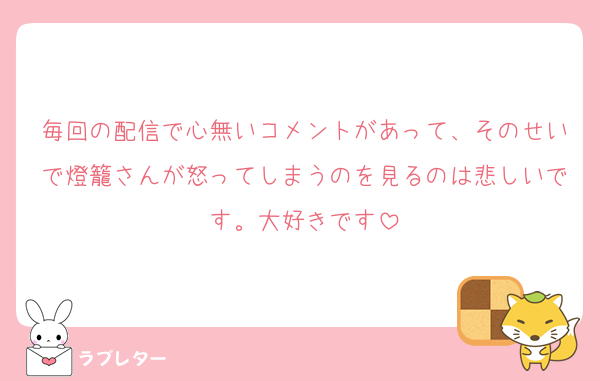 毎回の配信で心無いコメントがあって、そのせいで燈籠さんが怒ってしまうのを見るのは悲しいです。大好きです