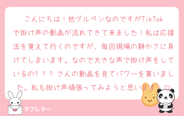 こんにちは！他グルペンなのですがTikTokで掛け声の動画が流れてきて来ました！私は応援法を覚えて行くのですが、毎回現場の静かさに負けてしまいます。なので大きな声で掛け声をしているの인절미さんの動画を見てパワーを貰いました。私も掛け声頑張ってみようと思います！