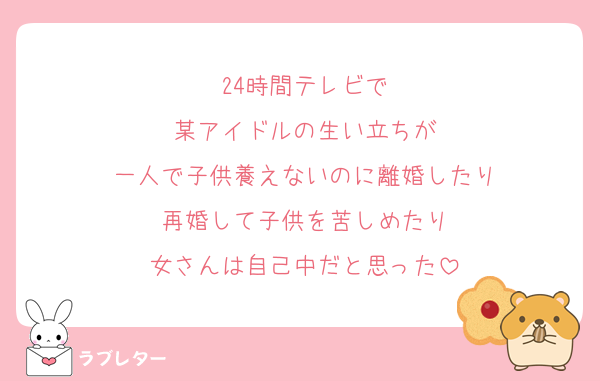 24時間テレビで
某アイドルの生い立ちが
一人で子供養えないのに離婚したり
再婚して子供を苦しめたり
女さんは自己中だと思った