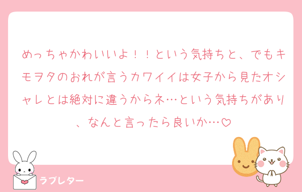 めっちゃかわいいよ！！という気持ちと、でもキモヲタのおれが言うカワイイは女子から見たオシャレとは絶対に違うからネ…という気持ちがあり、なんと言ったら良いか…