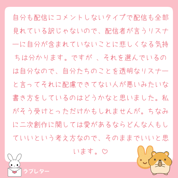 自分も配信にコメントしないタイプで配信も全部見れている訳じゃないので、配信者が言うリスナーに自分が含まれていないことに悲しくなる気持ちは分かります。ですが 、それを選んでいるのは自分なので、自分たちのことを透明なリスナーと言ってそれに配慮できてない人が悪いみたいな書き方をしているのはどうかなと思いました。私がそう受けとっただけかもしれませんが。ちなみに二次創作に関しては愛があるならどんな人もしていいという考え方なので、そのままでいいと思います。