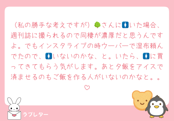 （私の勝手な考えですが）🌳さんに🚺いた場合、週刊誌に撮られるので同棲が濃厚だと思うんですよ。でもインスタライブの時ウーバーで湿布頼んでたので、🚺いないのかな、と。いたら、🚺に買ってきてもらう気がします。あと夕飯をアイスで済ませるのもご飯を作る人がいないのかなと。。