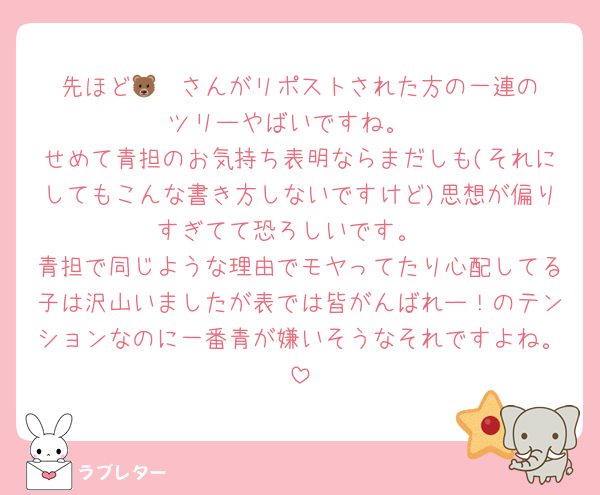 先ほど🐻‍❄️さんがリポストされた方の一連のツリーやばいですね。
せめて青担のお気持ち表明ならまだしも(それにしてもこんな書き方しないですけど)思想が偏りすぎてて恐ろしいです。
青担で同じような理由でモヤってたり心配してる子は沢山いましたが表では皆がんばれー！のテンションなのに一番青が嫌いそうなそれですよね。