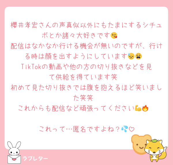 櫻井孝宏さんの声真似以外にもたまにするシチュボとか諸々大好きです🫶😘
配信はなかなか行ける機会が無いのですが、行ける時は顔を出すようにしています😓😩
TikTokの動画や他の方の切り抜きなどを見て供給を得ています笑
初めて見た切り抜きでは腹を抱えるほど笑いました笑笑
これからも配信など頑張ってください💪🔥

これって…匿名ですよね？💦