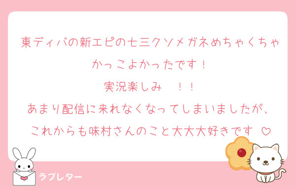 東ディバの新エピの七三クソメガネめちゃくちゃかっこよかったです！
実況楽しみ〜！！
あまり配信に来れなくなってしまいましたが、
これからも味村さんのこと大大大好きです♡