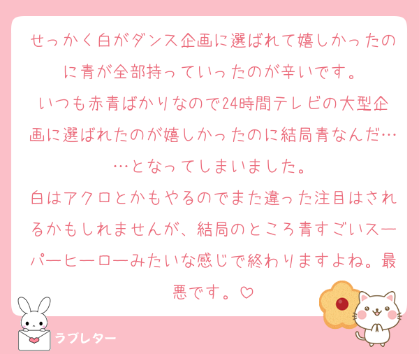 せっかく白がダンス企画に選ばれて嬉しかったのに青が全部持っていったのが辛いです。
いつも赤青ばかりなので24時間テレビの大型企画に選ばれたのが嬉しかったのに結局青なんだ……となってしまいました。
白はアクロとかもやるのでまた違った注目はされるかもしれませんが、結局のところ青すごいスーパーヒーローみたいな感じで終わりますよね。最悪です。