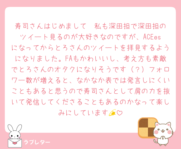 寿司さんはじめまして❣️私も深田担で深田担のツイート見るのが大好きなのですが、ACEesになってからとろさんのツイートを拝見するようになりました。FAもかわいいし、考え方も素敵でとろさんのオタクになりそうです（？）フォロワー数が増えると、なかなか表では発言しにくいこともあると思うので寿司さんとして肩の力を抜いて発信してくださることもあるのかなって楽しみにしています💫