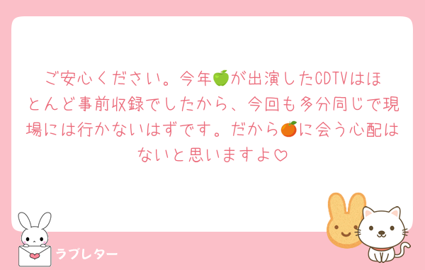 ご安心ください。今年🍏が出演したCDTVはほとんど事前収録でしたから、今回も多分同じで現場には行かないはずです。だから🍊に会う心配はないと思いますよ