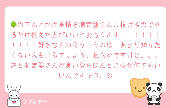 🌳の下系とか性事情を測定器さんに投げるのできるだけ控えた方がいいとおもうんす！！！！！！！！！！好きな人のそういうのは、あまり知りたくない人もいるでしょう、私含めですけど。。。あと測定器さんが良いならほんとに全然何でもいいんですキロ、
