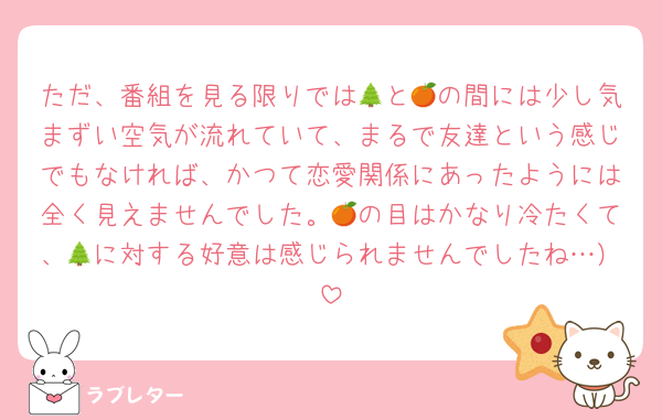 ただ、番組を見る限りでは🌲と🍊の間には少し気まずい空気が流れていて、まるで友達という感じでもなければ、かつて恋愛関係にあったようには全く見えませんでした。🍊の目はかなり冷たくて、🌲に対する好意は感じられませんでしたね…）
