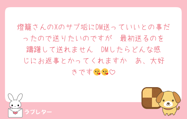 燈籠さんのXのサブ垢にDM送っていいとの事だったので送りたいのですが‼️‼️最初送るのを躊躇して送れません‼️‼️DMしたらどんな感じにお返事とかってくれますか‼️‼️あ、大好きです😘😘