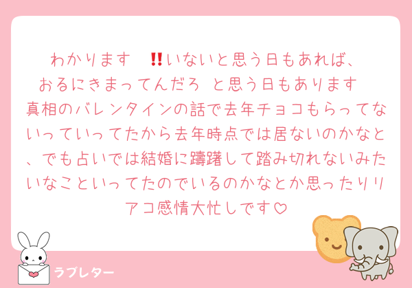 わかります‼️‼️🚺いないと思う日もあれば、おるにきまってんだろ‼️と思う日もあります
真相のバレンタインの話で去年チョコもらってないっていってたから去年時点では居ないのかなと、でも占いでは結婚に躊躇して踏み切れないみたいなこといってたのでいるのかなとか思ったりリアコ感情大忙しです