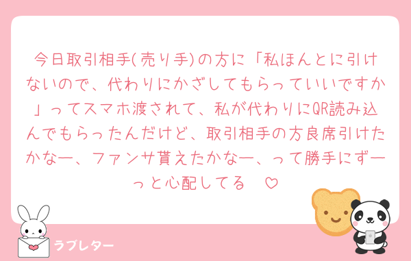今日取引相手(売り手)の方に「私ほんとに引けないので、代わりにかざしてもらっていいですか」ってスマホ渡されて、私が代わりにQR読み込んでもらったんだけど、取引相手の方良席引けたかなー、ファンサ貰えたかなー、って勝手にずーっと心配してる🫤