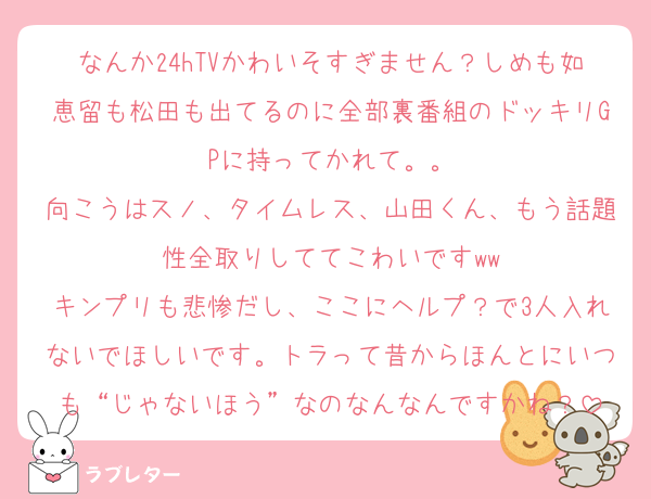 なんか24hTVかわいそすぎません？しめも如恵留も松田も出てるのに全部裏番組のドッキリGPに持ってかれて。。
向こうはスノ、タイムレス、山田くん、もう話題性全取りしててこわいですww
キンプリも悲惨だし、ここにヘルプ？で3人入れないでほしいです。トラって昔からほんとにいつも“じゃないほう”なのなんなんですかね？