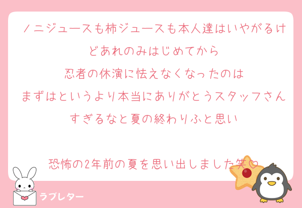 ノニジュースも柿ジュースも本人達はいやがるけどあれのみはじめてから
忍者の休演に怯えなくなったのは
まずはというより本当にありがとうスタッフさんすぎるなと夏の終わりふと思い

恐怖の2年前の夏を思い出しました笑