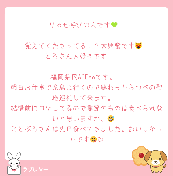 りゅせ呼びの人です💚

覚えてくださってる！？大興奮です😻
とろさん大好きです🫶🏻

福岡県民ACEeeです。
明日お仕事で糸島に行くので終わったらつべの聖地巡礼して来ます。
結構前にロケしてるので季節のものは食べられないと思いますが、😅
ことぷろさんは先日食べてきました。おいしかったです😋