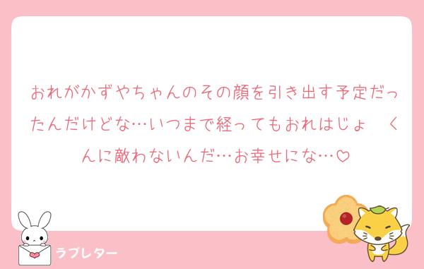 おれがかずやちゃんのその顔を引き出す予定だったんだけどな…いつまで経ってもおれはじょ〜くんに敵わないんだ…お幸せにな…