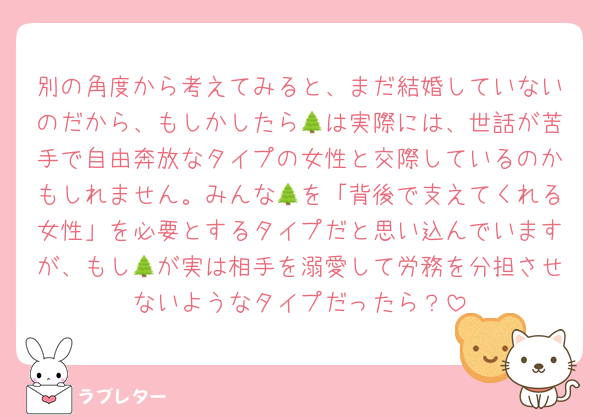別の角度から考えてみると、まだ結婚していないのだから、もしかしたら🌲は実際には、世話が苦手で自由奔放なタイプの女性と交際しているのかもしれません。みんな🌲を「背後で支えてくれる女性」を必要とするタイプだと思い込んでいますが、もし🌲が実は相手を溺愛して労務を分担させないようなタイプだったら？