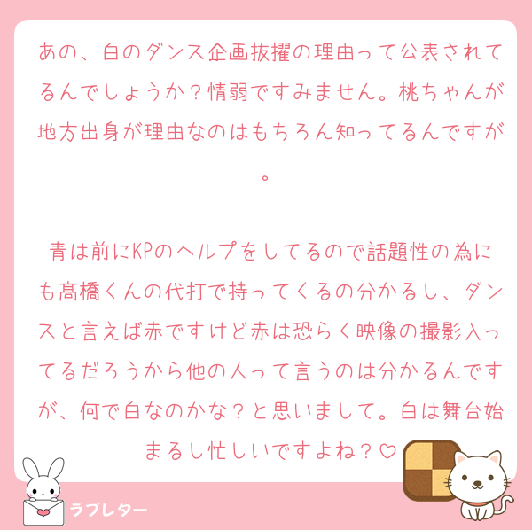 あの、白のダンス企画抜擢の理由って公表されてるんでしょうか？情弱ですみません。桃ちゃんが地方出身が理由なのはもちろん知ってるんですが。

青は前にKPのヘルプをしてるので話題性の為にも髙橋くんの代打で持ってくるの分かるし、ダンスと言えば赤ですけど赤は恐らく映像の撮影入ってるだろうから他の人って言うのは分かるんですが、何で白なのかな？と思いまして。白は舞台始まるし忙しいですよね？