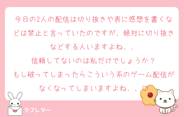 今日の2人の配信は切り抜きや表に感想を書くなどは禁止と言っていたのですが、絶対に切り抜きなどする人いますよね、、
信頼してないのは私だけでしょうか？
もし破ってしまったらこういう系のゲーム配信がなくなってしまいますよね、、