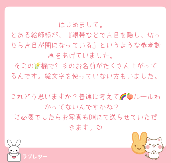 はじめまして。
とある絵師様が、『眼帯などで片目を隠し、切ったら片目が闇になっている』というような参考動画をあげていました。
そこの🌾欄で⚡️彡のお名前がたくさん上がってるんです。絵文字を使っていない方もいました。
これどう思いますか？普通に考えて🌈🍑ルールわかってないんですかね？
ご必要でしたらお写真もDMにて送らせていただきます。