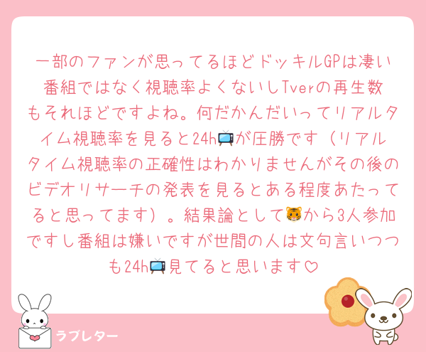 一部のファンが思ってるほどドッキルGPは凄い番組ではなく視聴率よくないしTverの再生数もそれほどですよね。何だかんだいってリアルタイム視聴率を見ると24h📺が圧勝です（リアルタイム視聴率の正確性はわかりませんがその後のビデオリサーチの発表を見るとある程度あたってると思ってます）。結果論として🐯から3人参加ですし番組は嫌いですが世間の人は文句言いつつも24h📺見てると思います