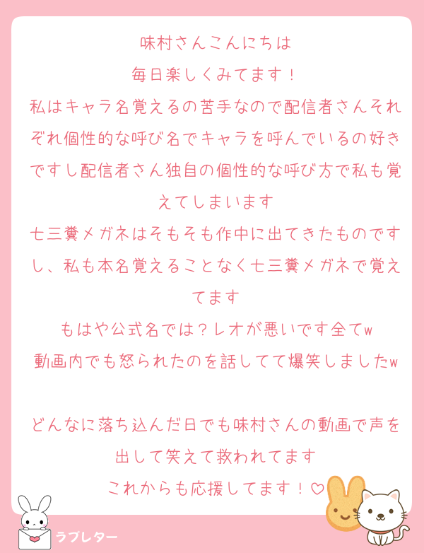 味村さんこんにちは
毎日楽しくみてます！
私はキャラ名覚えるの苦手なので配信者さんそれぞれ個性的な呼び名でキャラを呼んでいるの好きですし配信者さん独自の個性的な呼び方で私も覚えてしまいます
七三糞メガネはそもそも作中に出てきたものですし、私も本名覚えることなく七三糞メガネで覚えてます
もはや公式名では？レオが悪いです全てw
動画内でも怒られたのを話してて爆笑しましたw
どんなに落ち込んだ日でも味村さんの動画で声を出して笑えて救われてます
これからも応援してます！