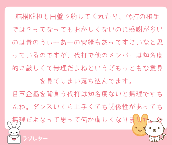 結構KP担も円盤予約してくれたり、代打の相手では？ってなってもおかしくないのに感謝が多いのは青のうぃーあーの実績もあってすごいなと思っているのですが、代打で他のメンバーは知名度的に厳しくて無理だよねというごもっともな意見を見てしまい落ち込んでます。
目玉企画を背負う代打は知名度ないと無理ですもんね。ダンスいくら上手くても関係性があっても無理だよなって思って何か虚しくなりました。