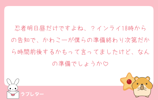 忍者明日昼だけですよね、？インライ18時からの告知で、かわこーが僕らの準備終わり次第だから時間前後するかもって言ってましたけど、なんの準備でしょうか