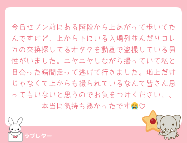 今日セブン前にある階段から上あがって歩いてたんですけど、上から下にいる入場列並んだりコレカの交換探してるオタクを動画で盗撮している男性がいました。ニヤニヤしながら撮っていて私と目合った瞬間走って逃げて行きました。地上だけじゃなくて上からも撮られているなんて皆さん思ってもいないと思うのでお気をつけください、、本当に気持ち悪かったです😭