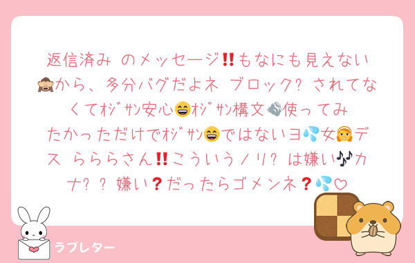 返信済み‼️のメッセージ💬️もなにも見えない🙈から、多分バグだよネ‼️ブロック❌されてなくてｵｼﾞｻﾝ安心😄ｵｼﾞｻﾝ構文💨使ってみたかっただけでｵｼﾞｻﾝ😄ではないヨ💦女👧デス‼️らららさん🎶こういうノリ⤴️は嫌い😫カナ❓❓嫌い🤮だったらゴメンネ💦💦