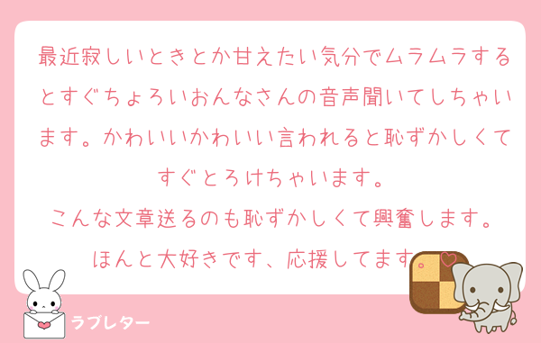 最近寂しいときとか甘えたい気分でムラムラするとすぐちょろいおんなさんの音声聞いてしちゃいます。かわいいかわいい言われると恥ずかしくてすぐとろけちゃいます。
こんな文章送るのも恥ずかしくて興奮します。
ほんと大好きです、応援してます。