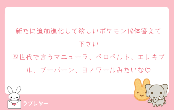 新たに追加進化して欲しいポケモン10体答えて下さい
四世代で言うマニューラ、ベロベルト、エレキブル、ブーバーン、ヨノワールみたいな