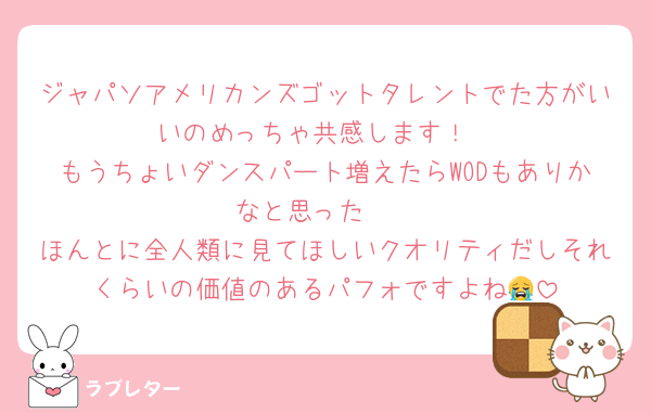 ジャパソアメリカンズゴットタレントでた方がいいのめっちゃ共感します！
もうちょいダンスパート増えたらWODもありかなと思った〜
ほんとに全人類に見てほしいクオリティだしそれくらいの価値のあるパフォですよね😭