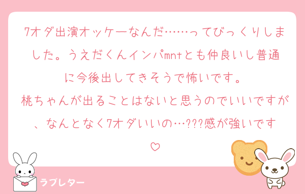 7オダ出演オッケーなんだ……ってびっくりしました。うえだくんインパmntとも仲良いし普通に今後出してきそうで怖いです。
桃ちゃんが出ることはないと思うのでいいですが、なんとなく7オダいいの…???感が強いです