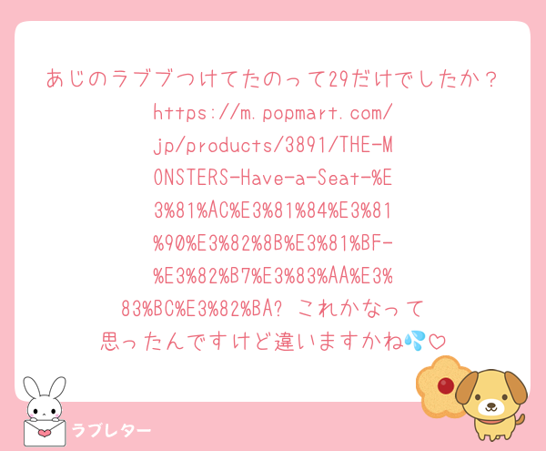 あじのラブブつけてたのって29だけでしたか？https://m.popmart.com/jp/products/3891/THE-MONSTERS-Have-a-Seat-%E3%81%AC%E3%81%84%E3%81%90%E3%82%8B%E3%81%BF-%E3%82%B7%E3%83%AA%E3%83%BC%E3%82%BA⬅️これかなって思ったんですけど違いますかね💦