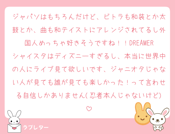 ジャパソはもちろんだけど、ビトラも和装とか太鼓とか、曲も和テイストにアレンジされてるし外国人めっちゃ好きそうですね！！DREAMERシャイスタはディズニーすぎるし、本当に世界中の人にライブ見て欲しいです、ジャニオタじゃない人が見ても誰が見ても楽しかった！って言わせる自信しかありません(忍者本人じゃないけど)
