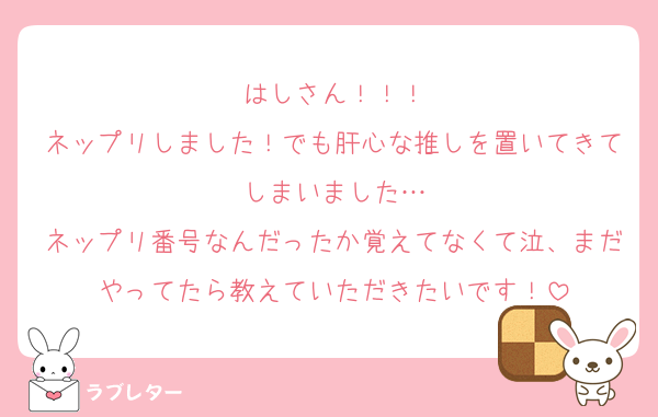 はしさん！！！
ネップリしました！でも肝心な推しを置いてきてしまいました…
ネップリ番号なんだったか覚えてなくて泣、まだやってたら教えていただきたいです！