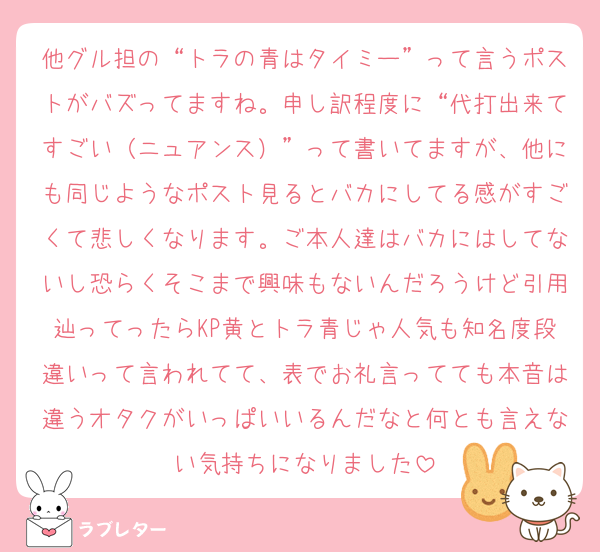 他グル担の“トラの青はタイミー”って言うポストがバズってますね。申し訳程度に“代打出来てすごい（ニュアンス）”って書いてますが、他にも同じようなポスト見るとバカにしてる感がすごくて悲しくなります。ご本人達はバカにはしてないし恐らくそこまで興味もないんだろうけど引用辿ってったらKP黄とトラ青じゃ人気も知名度段違いって言われてて、表でお礼言ってても本音は違うオタクがいっぱいいるんだなと何とも言えない気持ちになりました