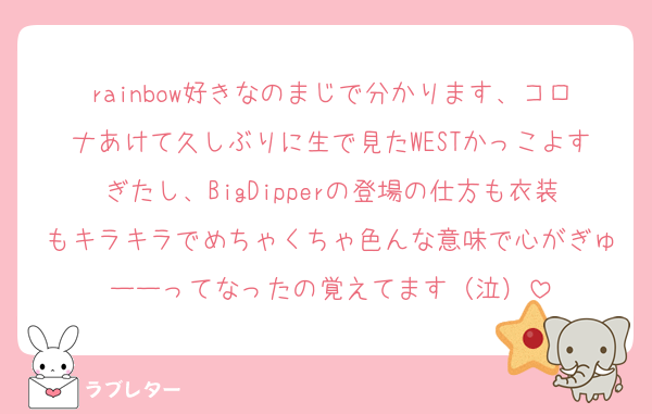 rainbow好きなのまじで分かります、コロナあけて久しぶりに生で見たWESTかっこよすぎたし、BigDipperの登場の仕方も衣装もキラキラでめちゃくちゃ色んな意味で心がぎゅーーってなったの覚えてます（泣）