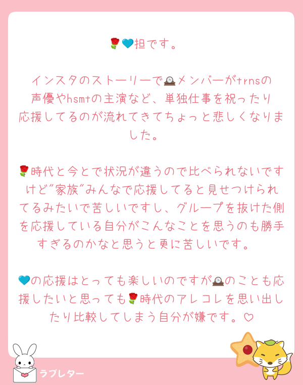 🌹💙担です。

インスタのストーリーで🕰メンバーがtrnsの声優やhsmtの主演など、単独仕事を祝ったり応援してるのが流れてきてちょっと悲しくなりました。

🌹時代と今とで状況が違うので比べられないですけど"家族"みんなで応援してると見せつけられてるみたいで苦しいですし、グループを抜けた側を応援している自分がこんなことを思うのも勝手すぎるのかなと思うと更に苦しいです。

💙の応援はとっても楽しいのですが🕰のことも応援したいと思っても🌹時代のアレコレを思い出したり比較してしまう自分が嫌です。