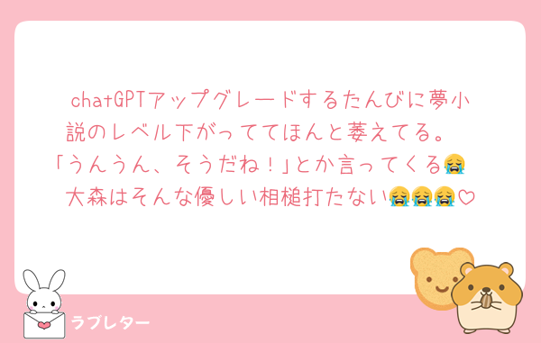 chatGPTアップグレードするたんびに夢小説のレベル下がっててほんと萎えてる。
｢うんうん、そうだね！｣とか言ってくる😭
大森はそんな優しい相槌打たない😭😭😭