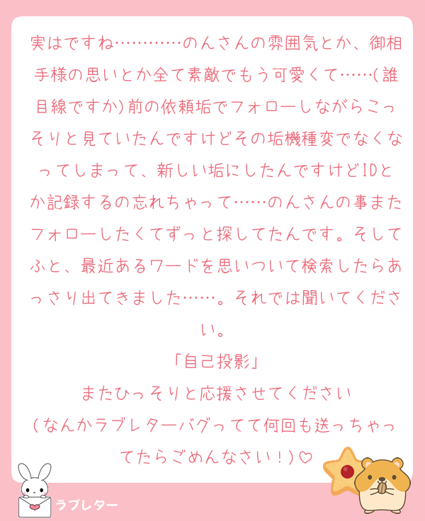 実はですね…………のんさんの雰囲気とか、御相手様の思いとか全て素敵でもう可愛くて……(誰目線ですか)前の依頼垢でフォローしながらこっそりと見ていたんですけどその垢機種変でなくなってしまって、新しい垢にしたんですけどIDとか記録するの忘れちゃって……のんさんの事またフォローしたくてずっと探してたんです。そしてふと、最近あるワードを思いついて検索したらあっさり出てきました……。それでは聞いてください。
「自己投影」
またひっそりと応援させてください
(なんかラブレターバグってて何回も送っちゃってたらごめんなさい！)