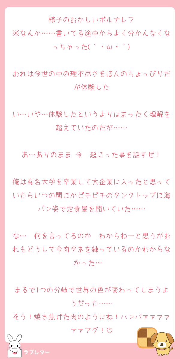 様子のおかしいポルナレフ
※なんか……書いてる途中からよく分かんなくなっちゃった(´・ω・｀)

おれは今世の中の理不尽さをほんのちょっぴりだが体験した

い…いや…体験したというよりはまったく理解を超えていたのだが……

あ…ありのまま 今　起こった事を話すぜ！

俺は有名大学を卒業して大企業に入ったと思っていたらいつの間にかピチピチのタンクトップに海パン姿で定食屋を開いていた……

な…　何を言ってるのか　わからねーと思うがおれもどうして今肉タネを練っているのかわからなかった…　

まるで1つの分岐で世界の色が変わってしまうようだった……
そう！焼き焦げた肉のようにね！ハンバァァァァァァアグ！