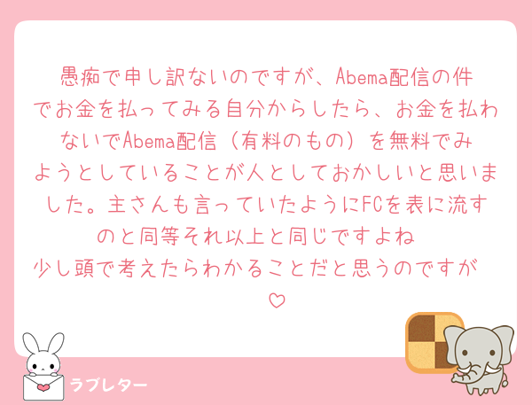 愚痴で申し訳ないのですが、Abema配信の件でお金を払ってみる自分からしたら、お金を払わないでAbema配信（有料のもの）を無料でみようとしていることが人としておかしいと思いました。主さんも言っていたようにFCを表に流すのと同等それ以上と同じですよね
少し頭で考えたらわかることだと思うのですが🧐🧐